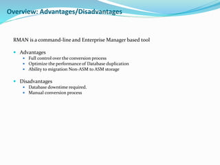 RMAN is a command-line and Enterprise Manager based tool
 Advantages
 Full control over the conversion process
 Optimize the performance of Database duplication
 Ability to migration Non-ASM to ASM storage
 Disadvantages
 Database downtime required.
 Manual conversion process
Overview: Advantages/Disadvantages
 