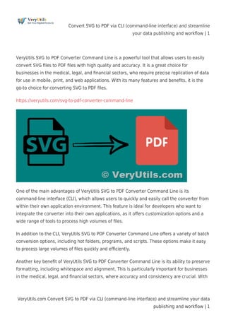 Convert SVG to PDF via CLI (command-line interface) and streamline
your data publishing and workﬂow | 1
VeryUtils.com Convert SVG to PDF via CLI (command-line interface) and streamline your data
publishing and workﬂow | 1
VeryUtils SVG to PDF Converter Command Line is a powerful tool that allows users to easily
convert SVG ﬁles to PDF ﬁles with high quality and accuracy. It is a great choice for
businesses in the medical, legal, and ﬁnancial sectors, who require precise replication of data
for use in mobile, print, and web applications. With its many features and beneﬁts, it is the
go-to choice for converting SVG to PDF ﬁles.
https://veryutils.com/svg-to-pdf-converter-command-line
One of the main advantages of VeryUtils SVG to PDF Converter Command Line is its
command-line interface (CLI), which allows users to quickly and easily call the converter from
within their own application environment. This feature is ideal for developers who want to
integrate the converter into their own applications, as it oﬀers customization options and a
wide range of tools to process high volumes of ﬁles.
In addition to the CLI, VeryUtils SVG to PDF Converter Command Line oﬀers a variety of batch
conversion options, including hot folders, programs, and scripts. These options make it easy
to process large volumes of ﬁles quickly and eﬃciently.
Another key beneﬁt of VeryUtils SVG to PDF Converter Command Line is its ability to preserve
formatting, including whitespace and alignment. This is particularly important for businesses
in the medical, legal, and ﬁnancial sectors, where accuracy and consistency are crucial. With
 