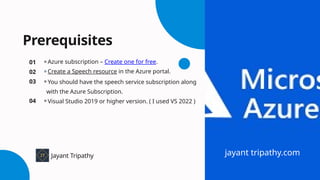 Prerequisites
⚬Azure subscription – Create one for free.
⚬Create a Speech resource in the Azure portal.
⚬You should have the speech service subscription along
with the Azure Subscription.
⚬Visual Studio 2019 or higher version. ( I used VS 2022 )
01
02
03
04
Jayant Tripathy jayant tripathy.com
 