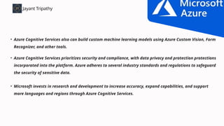 • Azure Cognitive Services also can build custom machine learning models using Azure Custom Vision, Form
Recognizer, and other tools.
Jayant Tripathy
jayant tripathy.com
Benefits of using Azure Cognitive Service
• Azure Cognitive Services prioritizes security and compliance, with data privacy and protection protections
incorporated into the platform. Azure adheres to several industry standards and regulations to safeguard
the security of sensitive data.
• Microsoft invests in research and development to increase accuracy, expand capabilities, and support
more languages and regions through Azure Cognitive Services.
 