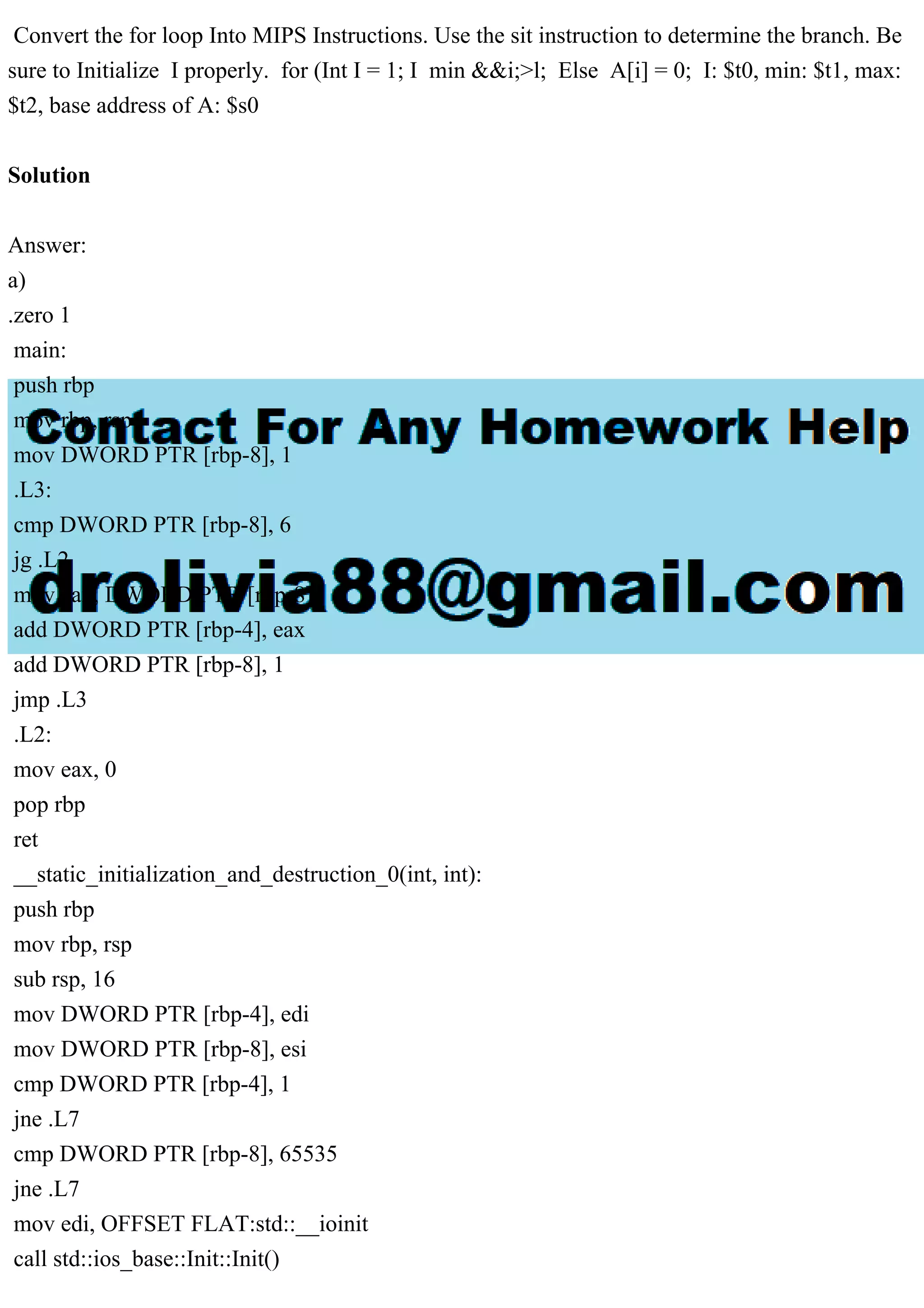 Convert the for loop Into MIPS Instructions. Use the sit instruction to determine the branch. Be
sure to Initialize I properly. for (Int I = 1; I min &&i;>l; Else A[i] = 0; I: $t0, min: $t1, max:
$t2, base address of A: $s0
Solution
Answer:
a)
.zero 1
main:
push rbp
mov rbp, rsp
mov DWORD PTR [rbp-8], 1
.L3:
cmp DWORD PTR [rbp-8], 6
jg .L2
mov eax, DWORD PTR [rbp-8]
add DWORD PTR [rbp-4], eax
add DWORD PTR [rbp-8], 1
jmp .L3
.L2:
mov eax, 0
pop rbp
ret
__static_initialization_and_destruction_0(int, int):
push rbp
mov rbp, rsp
sub rsp, 16
mov DWORD PTR [rbp-4], edi
mov DWORD PTR [rbp-8], esi
cmp DWORD PTR [rbp-4], 1
jne .L7
cmp DWORD PTR [rbp-8], 65535
jne .L7
mov edi, OFFSET FLAT:std::__ioinit
call std::ios_base::Init::Init()
 