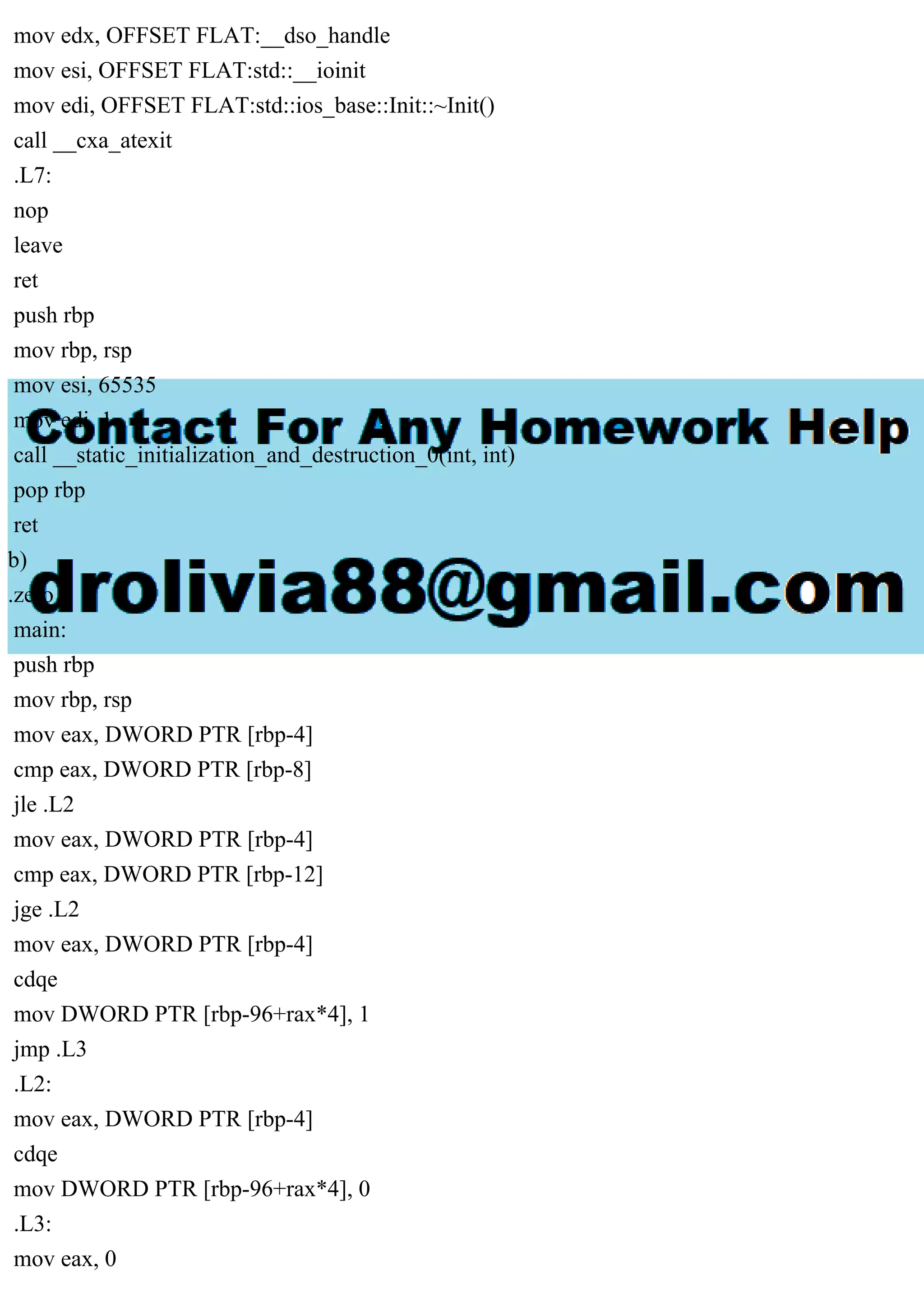 mov edx, OFFSET FLAT:__dso_handle
mov esi, OFFSET FLAT:std::__ioinit
mov edi, OFFSET FLAT:std::ios_base::Init::~Init()
call __cxa_atexit
.L7:
nop
leave
ret
push rbp
mov rbp, rsp
mov esi, 65535
mov edi, 1
call __static_initialization_and_destruction_0(int, int)
pop rbp
ret
b)
.zero 1
main:
push rbp
mov rbp, rsp
mov eax, DWORD PTR [rbp-4]
cmp eax, DWORD PTR [rbp-8]
jle .L2
mov eax, DWORD PTR [rbp-4]
cmp eax, DWORD PTR [rbp-12]
jge .L2
mov eax, DWORD PTR [rbp-4]
cdqe
mov DWORD PTR [rbp-96+rax*4], 1
jmp .L3
.L2:
mov eax, DWORD PTR [rbp-4]
cdqe
mov DWORD PTR [rbp-96+rax*4], 0
.L3:
mov eax, 0
 