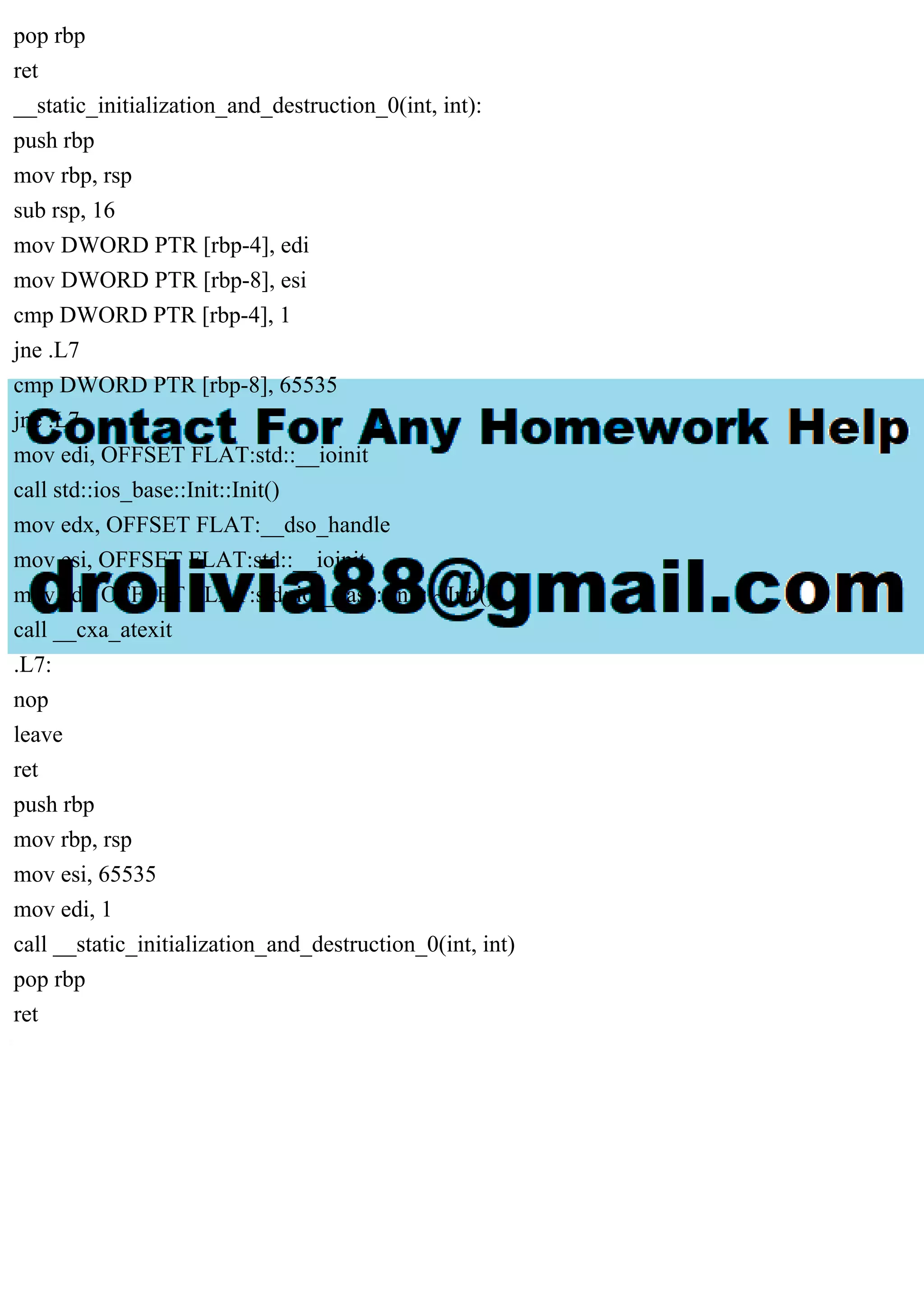 pop rbp
ret
__static_initialization_and_destruction_0(int, int):
push rbp
mov rbp, rsp
sub rsp, 16
mov DWORD PTR [rbp-4], edi
mov DWORD PTR [rbp-8], esi
cmp DWORD PTR [rbp-4], 1
jne .L7
cmp DWORD PTR [rbp-8], 65535
jne .L7
mov edi, OFFSET FLAT:std::__ioinit
call std::ios_base::Init::Init()
mov edx, OFFSET FLAT:__dso_handle
mov esi, OFFSET FLAT:std::__ioinit
mov edi, OFFSET FLAT:std::ios_base::Init::~Init()
call __cxa_atexit
.L7:
nop
leave
ret
push rbp
mov rbp, rsp
mov esi, 65535
mov edi, 1
call __static_initialization_and_destruction_0(int, int)
pop rbp
ret
 