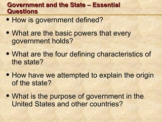 Government and the State – Essential
Questions
• How is government defined?
• What are the basic powers that every
 government holds?
• What are the four defining characteristics of
 the state?
• How have we attempted to explain the origin
 of the state?
• What is the purpose of government in the
 United States and other countries?
 