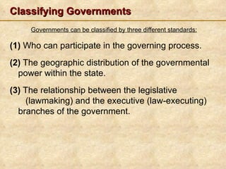Classifying Governments
     Governments can be classified by three different standards:

(1) Who can participate in the governing process.
(2) The geographic distribution of the governmental
  power within the state.
(3) The relationship between the legislative
    (lawmaking) and the executive (law-executing)
  branches of the government.
 