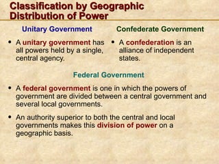 Classification by Geographic
Distribution of Power
     Unitary Government                Confederate Government
•   A unitary government has       •   A confederation is an
    all powers held by a single,       alliance of independent
    central agency.                    states.

                      Federal Government
•   A federal government is one in which the powers of
    government are divided between a central government and
    several local governments.
•   An authority superior to both the central and local
    governments makes this division of power on a
    geographic basis.
 
