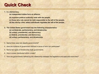 Quick Check
1. In a democracy,
       (a) independent states form an alliance.
      (b) supreme political authority rests with the people.
      (c) those who rule cannot be held responsible to the will of the people.
      (d) the rule by a few, select individuals regulates the will of the people.


2. The United States government has the following characteristics:
      (a) confederate, parliamentary, and dictatorship.
      (b) unitary, presidential, and democracy.
      (c) federal, presidential, and democracy.
      (d) unitary, parliamentary, and dictatorship.


3. Name three ways we classify governments?

4. How are systems of government defined in terms of who can participate?

5. Name two types of Dictatorship style governments

6. How is power distributed within a state?

7. How are governments defined by the relationship between the legislative and executive branches?
 