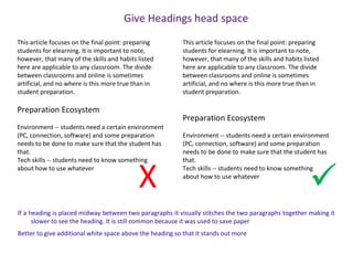 This article focuses on the final point: preparing
students for elearning. It is important to note,
however, that many of the skills and habits listed
here are applicable to any classroom. The divide
between classrooms and online is sometimes
artificial, and no where is this more true than in
student preparation.
Preparation Ecosystem
Environment -- students need a certain environment
(PC, connection, software) and some preparation
needs to be done to make sure that the student has
that.
Tech skills -- students need to know something
about how to use whatever
This article focuses on the final point: preparing
students for elearning. It is important to note,
however, that many of the skills and habits listed
here are applicable to any classroom. The divide
between classrooms and online is sometimes
artificial, and no where is this more true than in
student preparation.
Preparation Ecosystem
Environment -- students need a certain environment
(PC, connection, software) and some preparation
needs to be done to make sure that the student has
that.
Tech skills -- students need to know something
about how to use whatever
X 
Give Headings head space
If a heading is placed midway between two paragraphs it visually stitches the two paragraphs together making it
slower to see the heading. It is still common because it was used to save paper
Better to give additional white space above the heading so that it stands out more
 