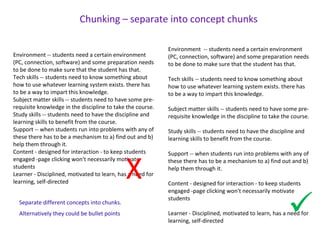 Environment -- students need a certain environment
(PC, connection, software) and some preparation needs
to be done to make sure that the student has that.
Tech skills -- students need to know something about
how to use whatever learning system exists. there has
to be a way to impart this knowledge.
Subject matter skills -- students need to have some pre-
requisite knowledge in the discipline to take the course.
Study skills -- students need to have the discipline and
learning skills to benefit from the course.
Support -- when students run into problems with any of
these there has to be a mechanism to a) find out and b)
help them through it.
Content - designed for interaction - to keep students
engaged -page clicking won't necessarily motivate
students
Learner - Disciplined, motivated to learn, has a need for
learning, self-directed
Environment -- students need a certain environment
(PC, connection, software) and some preparation needs
to be done to make sure that the student has that.
Tech skills -- students need to know something about
how to use whatever learning system exists. there has
to be a way to impart this knowledge.
Subject matter skills -- students need to have some pre-
requisite knowledge in the discipline to take the course.
Study skills -- students need to have the discipline and
learning skills to benefit from the course.
Support -- when students run into problems with any of
these there has to be a mechanism to a) find out and b)
help them through it.
Content - designed for interaction - to keep students
engaged -page clicking won't necessarily motivate
students
Learner - Disciplined, motivated to learn, has a need for
learning, self-directed
Chunking – separate into concept chunks
X
Separate different concepts into chunks.
Alternatively they could be bullet points
 