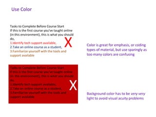 Tasks to Complete Before Course Start
If this is the first course you've taught online
(in this environment), this is what you should
do,
1.Identify tech support available,
2.Take an online course as a student,
3.Familiarize yourself with the tools and
support available
Tasks to Complete Before Course Start
If this is the first course you've taught online
(in this environment), this is what you should
do,
1.Identify tech support available,
2.Take an online course as a student,
3.Familiarize yourself with the tools and
support available
Color is great for emphasis, or coding
types of material, but use sparingly as
too many colors are confusing
Background color has to be very very
light to avoid visual acuity problems
X
X
Color is great for emphasis, or coding
types of material, but use sparingly as
too many colors are confusing
Use Color
 