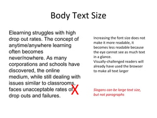 Body Text Size
Elearning struggles with high
drop out rates. The concept of
anytime/anywhere learning
often becomes
never/nowhere. As many
corporations and schools have
discovered, the online
medium, while still dealing with
issues similar to classrooms,
faces unacceptable rates of
drop outs and failures.
X
Increasing the font size does not
make it more readable, it
becomes less readable because
the eye cannot see as much text
in a glance.
Visually-challenged readers will
already have used the browser
to make all text larger
Slogans can be large text size,
but not paragraphs
 