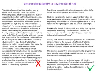 Transitional support is critical for classroom to
online shifts. Instructors need to provide a
transition process. Students expect similar levels of
support and direction (as they have in classrooms),
and suddenly find themselves in an exploratory
environment - a disorienting experience. (Is this a
reason for the high drop out rates we have in
elearning?) For example, one participant stated, ‘I
currently have a group of students, and during a
recent feedback request, the responses were
heavily centered on "I need an instructor to tell me
what to do/think/know". Usually, with most courses
I've taught online, the number one concern relates
to the changed role of the instructor in relation to
student activity - e.g. - the instructor allows
students to explore content...rather than giving the
answer.’ This is not an issue only in online
environments - anyone who takes a similar
approach (exploratory learning) in a classroom has
the same student responses. In a classroom,
however, an instructor can still give the answers
when students are frustrated with the ambiguity of
exploration. Learning online, on the other hand,
forces students to explore - putting them at the
center of the learning experience.
X
Break up large paragraphs so they are easier to read
Transitional support is critical for classroom to online shifts.
Instructors need to provide a transition process.
Students expect similar levels of support and direction (as
they have in classrooms), and suddenly find themselves in an
exploratory environment - a disorienting experience. (Is this a
reason for the high drop out rates we have in elearning?)
For example, one participant stated, ‘I currently have a group
of students, and during a recent feedback request, the
responses were heavily centered on "I need an instructor to
tell me what to do/think/know".
Usually, with most courses I've taught online, the number one
concern relates to the changed role of the instructor in
relation to student activity - e.g. - the instructor allows
students to explore content...rather than giving the answer.’
This is not an issue only in online environments - anyone who
takes a similar approach (exploratory learning) in a classroom
has the same student responses.
In a classroom, however, an instructor can still give the
answers when students are frustrated with the ambiguity of
exploration. Learning online, on the other hand, forces
students to explore - putting them at the center of the
learning experience.

 