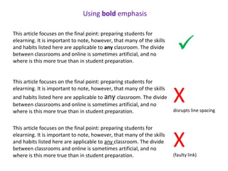 This article focuses on the final point: preparing students for
elearning. It is important to note, however, that many of the skills
and habits listed here are applicable to any classroom. The divide
between classrooms and online is sometimes artificial, and no
where is this more true than in student preparation.
This article focuses on the final point: preparing students for
elearning. It is important to note, however, that many of the skills
and habits listed here are applicable to any classroom. The divide
between classrooms and online is sometimes artificial, and no
where is this more true than in student preparation.
This article focuses on the final point: preparing students for
elearning. It is important to note, however, that many of the skills
and habits listed here are applicable to any classroom. The divide
between classrooms and online is sometimes artificial, and no
where is this more true than in student preparation.
Using bold emphasis
Xdisrupts line spacing
X(faulty link)

 