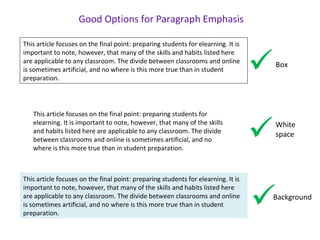 This article focuses on the final point: preparing students for
elearning. It is important to note, however, that many of the skills
and habits listed here are applicable to any classroom. The divide
between classrooms and online is sometimes artificial, and no
where is this more true than in student preparation.
This article focuses on the final point: preparing students for elearning. It is
important to note, however, that many of the skills and habits listed here
are applicable to any classroom. The divide between classrooms and online
is sometimes artificial, and no where is this more true than in student
preparation.
This article focuses on the final point: preparing students for elearning. It is
important to note, however, that many of the skills and habits listed here
are applicable to any classroom. The divide between classrooms and online
is sometimes artificial, and no where is this more true than in student
preparation.
Good Options for Paragraph Emphasis



Box
White
space
Background
 
