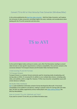 Convert TS to AVI or Vice Versa by Free Converter (Windows/Mac)
In this article published by the best free video converter – MiniTool Video Converter, we'll explore
the intricacies of video conversion, providing insights into tools, methods, and considerations when
dealing with the TS to AVI conversion and vice versa.
As the world of digital media continues to evolve, users often find themselves needing to convert
video formats to meet specific requirements or enhance compatibility. One common scenario is the
conversion between TS (Transport Stream) and AVI (Audio Video Interleave) formats.
Understanding TS and AVI Formats
TS (Transport Stream)
Transport Stream is a container format commonly used for streaming media, broadcasting, and
storing video on DVDs. It's renowned for its ability to carry multiple data streams, including audio,
video, and subtitles, within a single file. However, TS files may encounter compatibility issues with
certain devices or software.
AVI (Audio Video Interleave)
AVI is a well-established multimedia container format developed by Microsoft. It has broad
compatibility across platforms and devices, making it a popular choice for storing audio and video
data. AVI files are widely supported by various media players and video editing software like
MiniTool MovieMaker.
How to Convert TS to AVI: Methods and Tools?
If you want to convert TS into AVI, you can follow the below steps.
 