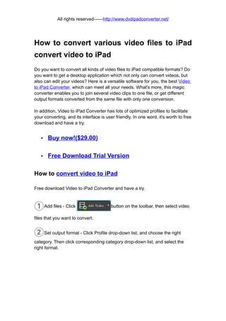 All rights reserved——http://www.dvdipadconverter.net/




How to convert various video files to iPad
convert video to iPad
Do you want to convert all kinds of video files to iPad compatible formats? Do
you want to get a desktop application which not only can convert videos, but
also can edit your videos? Here is a versatile software for you, the best Video
to iPad Converter, which can meet all your needs. What's more, this magic
converter enables you to join several video clips to one file, or get different
output formats converted from the same file with only one conversion.

In addition, Video to iPad Converter has lots of optimized profiles to facilitate
your converting, and its interface is user friendly. In one word, it's worth to free
download and have a try.


   •    Buy now!($29.00)

   •    Free Download Trial Version

How to convert video to iPad

Free download Video to iPad Converter and have a try.


       Add files - Click                 button on the toolbar, then select video

files that you want to convert.


       Set output format - Click Profile drop-down list, and choose the right
category. Then click corresponding category drop-down list, and select the
right format.
 