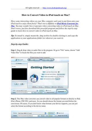 All rights reserved——http://www.dvdtoipodtouch.org/


              How to Convert Video to iPod touch on Mac?

Have some interesting videos on your Mac computer and want to put them onto your
iPod touch to enjoy them freely? That's not a diffifulty to iPod Movie Converter for
Mac. You may wonder how it operates when converting video to iPod touch on Mac.
Don't worry, just free download this powerful program and follow the step-by-step
guide to learn how to convert video to iPod touch on Mac.

Tip: To install it, simply mount the .dmg archive by double-clicking it, and copy the
application to your applications folder (or wherever you want it).


Step-by-step Guide:

Step 1. Drag & drop video or audio files to the program. Or go to "File" menu, choose "Add
Video files" to locate the files you want to add.




Step 2. This Mac video converter can convert video to all popular formats or directly to iPad,
iPod, iPhone, PSP, PS3, and more. So you should choose the format you need before the
conversion. Of course, If you don't know what formats your device supports, you can just
select the format according to the device name.
 