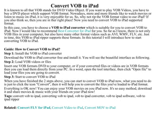 Convert VOB to iPad   It is known to all that VOB stands for DVD Video Object. If you want to play VOB Videos, you have to buy a DVD player which support VOB format. Nowadays, more and more friends like to watch movies or listen to music on iPad, it is very enjoyable for us. So, why not rip the VOB format video to our iPad? If you also think so, then you are in ther right place! Now you need to convert VOB to iPad supported format. In this case, you have to choose a  VOB to iPad converter  which is suitable for you to convert VOB to iPad. Now I would like to recommend  Best Converter for  iPad  for you. So far as I know, there is not only VOB files in your computer, but also have many other format videos such as AVI, WMV, FLV, etc. Just in time, this VOB to iPad ripper supports these formats. In this tutorial I will introduce how to start converting VOB to iPad. Guide: How to Convert VOB to iPad? Step 1:  Install the VOB to iPad converter Download the VOB to iPad converter free and install it. You will see the beautiful interface as following.  Step 2:  Load VOB videos or files  Insert one VOB formats DVD to your computer, or if your converted files or videos are in VOB formats then you can load them directly from your PC. In a word, open the tool interface, then click &quot;Open file&quot; to load your files you are going to convert.  Step 3:  Start to convert VOB to iPad  When you have finished the 2 steps above, you can start to convet VOB to iPad now, what you need to do is just to click the icon &quot;Convert&quot;, then it will help you to convert the files you've loaded to iPad format.  Everything is OK now! You can enjoy your VOB movies on you iPad now. It's so easy method, download it and share movies & music with your friends on your iPad now! Tags:  convert vob to ipad, converting vob to ipad, vob to ipad converter, vob to ipad software, vob to ipad ripper  Related:  Convert FLV for  iPad ,  Convert Video to  iPad ,  Convert MOV to  iPad   