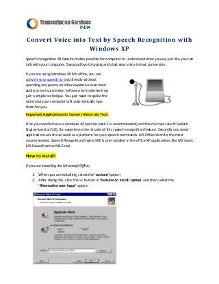 Convert Voice into Text by Speech Recognition with
                   Windows XP
Speech recognition SR feature makes possible for computer to understand what you say just like you can
talk with your computer. Say good bye to typing and start easy voice to text conversion.

If you are using Windows XP MS office, you can
convert your speech to text directly without
spending any penny on other expensive automatic
audio to text conversion software by implementing
just a simple technique. You just need to spoke the
word and your computer will automatically type
them for you.
Important Applications to Convert Voice into Text:

First you need to have a windows XP (service pack 1 is recommended) and the microso save ft Speech
Engine (version 5.0), for experience the miracle of this speech recognition feature. Secondly you need
applications which can work as a platform for your speech commands. MS Office Word is the most
recommended. Speech Recognition Engine SRE is pre-installed in the office XP applications like MS word,
MS PowerPoint or MS Excel.

How to Install:
If you are installing the Microsoft Office;

    1. When you are installing, select the ‘custom’ option
    2. After doing this, click the ‘+’ button in ‘features to install option’ and then select the
       ‘Alternative user Input’ option
 