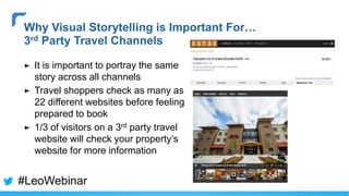 ► It is important to portray the same
story across all channels
► Travel shoppers check as many as
22 different websites before feeling
prepared to book
► 1/3 of visitors on a 3rd party travel
website will check your property’s
website for more information
Why Visual Storytelling is Important For…
3rd Party Travel Channels
#LeoWebinar
 