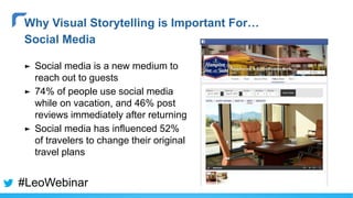 ► Social media is a new medium to
reach out to guests
► 74% of people use social media
while on vacation, and 46% post
reviews immediately after returning
► Social media has influenced 52%
of travelers to change their original
travel plans
Why Visual Storytelling is Important For…
Social Media
#LeoWebinar
 