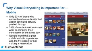 ► Only 23% of those who
encountered a mobile site that
wasn’t optimized actually
pushed through
► 33% of mobile travel searchers
want to complete their
transaction on the same day
► Google found that a poor
mobile website experience
was the #1 reason for not
making a reservation
Why Visual Storytelling is Important For…
Mobile
#LeoWebinar
 