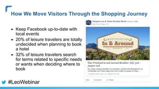 ► Keep Facebook up-to-date with
local events
► 20% of leisure travelers are totally
undecided when planning to book
a hotel
► 32% of leisure travelers search
for terms related to specific needs
or wants when deciding where to
book
How We Move Visitors Through the Shopping Journey
#LeoWebinar
 