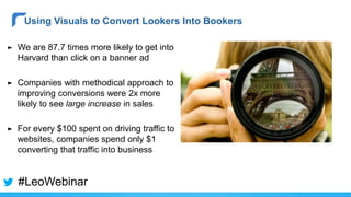 ► We are 87.7 times more likely to get into
Harvard than click on a banner ad
► Companies with methodical approach to
improving conversions were 2x more
likely to see large increase in sales
► For every $100 spent on driving traffic to
websites, companies spend only $1
converting that traffic into business
Using Visuals to Convert Lookers Into Bookers
#LeoWebinar
 