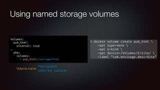 Using named storage volumes
Volumes:
pub_html:
external: true
…
php:
volumes:
- pub_html:/var/ www/html
Volume name
Path location
within the container
> docker volume create pub_html 
—opt type=none 
—opt o=bind 
—opt device=/Volumes/E/site/ 
—label “com.envisage.desc=Site”
 