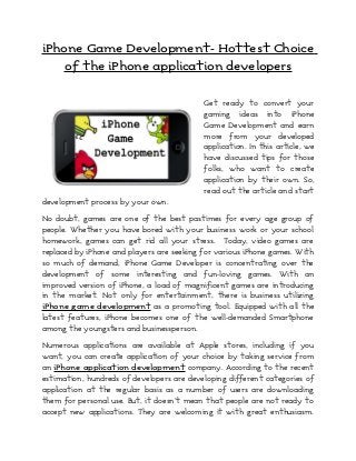 iPhone Game Development- Hottest Choice
    of the iPhone application developers


                                           Get ready to convert your
                                           gaming ideas into iPhone
                                           Game Development and earn
                                           more from your developed
                                           application. In this article, we
                                           have discussed tips for those
                                           folks, who want to create
                                           application by their own. So,
                                           read out the article and start
development process by your own.

No doubt, games are one of the best pastimes for every age group of
people. Whether you have bored with your business work or your school
homework, games can get rid all your stress. Today, video games are
replaced by iPhone and players are seeking for various iPhone games. With
so much of demand, iPhone Game Developer is concentrating over the
development of some interesting and fun-loving games. With an
improved version of iPhone, a load of magnificent games are introducing
in the market. Not only for entertainment, there is business utilizing
iPhone game development as a promoting tool. Equipped with all the
latest features, iPhone becomes one of the well-demanded Smartphone
among the youngsters and businessperson.

Numerous applications are available at Apple stores, including if you
want, you can create application of your choice by taking service from
an iPhone application development company. According to the recent
estimation, hundreds of developers are developing different categories of
application at the regular basis as a number of users are downloading
them for personal use. But, it doesn’t mean that people are not ready to
accept new applications. They are welcoming it with great enthusiasm.
 