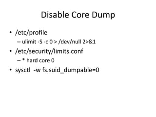 Disable Core Dump
• /etc/profile
– ulimit -S -c 0 > /dev/null 2>&1
• /etc/security/limits.conf
– * hard core 0
• sysctl -w fs.suid_dumpable=0
 