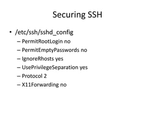 Securing SSH
• /etc/ssh/sshd_config
– PermitRootLogin no
– PermitEmptyPasswords no
– IgnoreRhosts yes
– UsePrivilegeSeparation yes
– Protocol 2
– X11Forwarding no
 