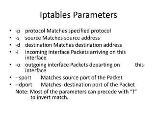 Iptables Parameters
• -p protocol Matches specified protocol
• -s source Matches source address
• -d destination Matches destination address
• -i incoming interface Packets arriving on this
interface
• -o outgoing interface Packets departing on this
interface
• --sport Matches source port of the Packet
• --dport Matches destination port of the Packet
Note: Most of the parameters can precede with “!”
to invert match.
 