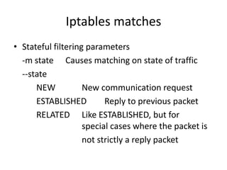 Iptables matches
• Stateful filtering parameters
-m state Causes matching on state of traffic
--state
NEW New communication request
ESTABLISHED Reply to previous packet
RELATED Like ESTABLISHED, but for
special cases where the packet is
not strictly a reply packet
 