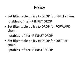 Policy
• Set filter table policy to DROP for INPUT chains
iptables -t filter -P INPUT DROP
• Set filter table policy to DROP for FORWARD
chanin
iptables -t filter -P INPUT DROP
• Set filter table policy to DROP for OUTPUT
chain
iptables -t filter -P INPUT DROP
 