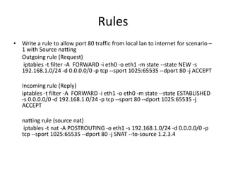 Rules
• Write a rule to allow port 80 traffic from local lan to internet for scenario –
1 with Source natting
Outgoing rule (Request)
iptables -t filter -A FORWARD -i eth0 -o eth1 -m state --state NEW -s
192.168.1.0/24 -d 0.0.0.0/0 -p tcp --sport 1025:65535 --dport 80 -j ACCEPT
Incoming rule (Reply)
iptables -t filter -A FORWARD -i eth1 -o eth0 -m state --state ESTABLISHED
-s 0.0.0.0/0 -d 192.168.1.0/24 -p tcp --sport 80 --dport 1025:65535 -j
ACCEPT
natting rule (source nat)
iptables -t nat -A POSTROUTING -o eth1 -s 192.168.1.0/24 -d 0.0.0.0/0 -p
tcp --sport 1025:65535 --dport 80 -j SNAT --to-source 1.2.3.4
 