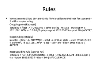 Rules
• Write a rule to allow port 80 traffic from local lan to internet for scenario –
1 with masquerading.
Outgoing rule (Request)
iptables -t filter -A FORWARD -i eth0 -o eth1 -m state --state NEW -s
192.168.1.0/24 -d 0.0.0.0/0 -p tcp --sport 1025:65535 --dport 80 -j ACCEPT
Incoming rule (Reply)
iptables -t filter -A FORWARD -i eth1 -o eth0 -m state --state ESTABLISHED
-s 0.0.0.0/0 -d 192.168.1.0/24 -p tcp --sport 80 --dport 1025:65535 -j
ACCEPT
masquerading rule (source nat)
iptables -t nat -A POSTROUTING -o eth1 -s 192.168.1.0/24 -d 0.0.0.0/0 -p
tcp --sport 1025:65535 --dport 80 -j MASQUERADE
 
