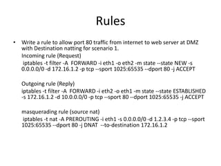 Rules
• Write a rule to allow port 80 traffic from internet to web server at DMZ
with Destination natting for scenario 1.
Incoming rule (Request)
iptables -t filter -A FORWARD -i eth1 -o eth2 -m state --state NEW -s
0.0.0.0/0 -d 172.16.1.2 -p tcp --sport 1025:65535 --dport 80 -j ACCEPT
Outgoing rule (Reply)
iptables -t filter -A FORWARD -i eth2 -o eth1 -m state --state ESTABLISHED
-s 172.16.1.2 -d 10.0.0.0/0 -p tcp --sport 80 --dport 1025:65535 -j ACCEPT
masquerading rule (source nat)
iptables -t nat -A PREROUTING -i eth1 -s 0.0.0.0/0 -d 1.2.3.4 -p tcp --sport
1025:65535 --dport 80 -j DNAT --to-destination 172.16.1.2
 
