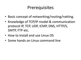 Prerequisites
• Basic concept of networking/routing/natting.
• Knowledge of TCP/IP model & communication
protocol IP, TCP, UDP, ICMP, DNS, HTTP/S,
SMTP, FTP etc.
• How to Install and use Linux OS
• Some hands on Linux command line
 