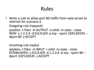 Rules
• Write a rule to allow port 80 traffic from web server to
internet for scenario-2
Outgoing rule (request)
iptables -t filter -A OUTPUT -o eth0 -m state --state
NEW -s 1.2.3.4 -d 0.0.0.0/0 -p tcp --sport 1025:65535 --
dport 80 -j ACCEPT
Incoming rule (reply)
iptables -t filter -A INPUT -i eth0 -m state --state
ESTABLISHED -s 0.0.0.0/0 -d 1.2.3.4 -p tcp --sport 80 --
dport 1025:65535 -j ACCEPT
 