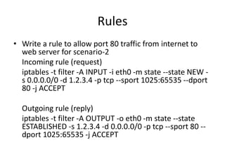 Rules
• Write a rule to allow port 80 traffic from internet to
web server for scenario-2
Incoming rule (request)
iptables -t filter -A INPUT -i eth0 -m state --state NEW -
s 0.0.0.0/0 -d 1.2.3.4 -p tcp --sport 1025:65535 --dport
80 -j ACCEPT
Outgoing rule (reply)
iptables -t filter -A OUTPUT -o eth0 -m state --state
ESTABLISHED -s 1.2.3.4 -d 0.0.0.0/0 -p tcp --sport 80 --
dport 1025:65535 -j ACCEPT
 