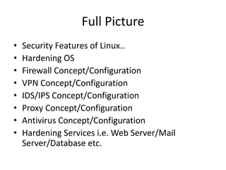 Full Picture
• Security Features of Linux..
• Hardening OS
• Firewall Concept/Configuration
• VPN Concept/Configuration
• IDS/IPS Concept/Configuration
• Proxy Concept/Configuration
• Antivirus Concept/Configuration
• Hardening Services i.e. Web Server/Mail
Server/Database etc.
 