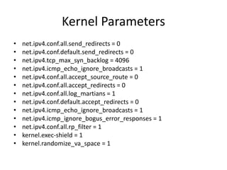 Kernel Parameters
• net.ipv4.conf.all.send_redirects = 0
• net.ipv4.conf.default.send_redirects = 0
• net.ipv4.tcp_max_syn_backlog = 4096
• net.ipv4.icmp_echo_ignore_broadcasts = 1
• net.ipv4.conf.all.accept_source_route = 0
• net.ipv4.conf.all.accept_redirects = 0
• net.ipv4.conf.all.log_martians = 1
• net.ipv4.conf.default.accept_redirects = 0
• net.ipv4.icmp_echo_ignore_broadcasts = 1
• net.ipv4.icmp_ignore_bogus_error_responses = 1
• net.ipv4.conf.all.rp_filter = 1
• kernel.exec-shield = 1
• kernel.randomize_va_space = 1
 