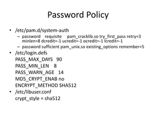 Password Policy
• /etc/pam.d/system-auth
– password requisite pam_cracklib.so try_first_pass retry=3
minlen=8 dcredit=-1 ucredit=-1 ocredit=-1 lcredit=-1
– password sufficient pam_unix.so existing_options remember=5
• /etc/login.defs
PASS_MAX_DAYS 90
PASS_MIN_LEN 8
PASS_WARN_AGE 14
MD5_CRYPT_ENAB no
ENCRYPT_METHOD SHA512
• /etc/libuser.conf
crypt_style = sha512
 