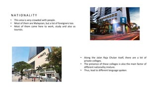 • This area is very crowded with people.
• Most of them are Malaysian, but a lot of foreigners too.
• Most of them came here to work, study and also as
tourists.
• Along the Jalan Raja Chulan itself, there are a lot of
private colleges.
• The presence of these colleges is also the main factor of
different nationality mixture.
• Thus, lead to different language spoken.
N A T I O N A L I T Y
 