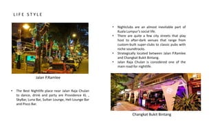 • Nightclubs are an almost inevitable part of
Kuala Lumpur’s social life.
• There are quite a few city streets that play
host to after-dark venues that range from
custom-built super-clubs to classic pubs with
niche soundtracks.
• Strategically located between Jalan P.Ramlee
and Changkat Bukit Bintang.
• Jalan Raja Chulan is considered one of the
main road for nightlife.
• The Best Nightlife place near Jalan Raja Chulan
to dance, drink and party are Providence KL ,
SkyBar, Luna Bar, Sultan Lounge, Heli Lounge Bar
and Pisco Bar.
Jalan P.Ramlee
Changkat Bukit Bintang
L I F E S T Y L E
 