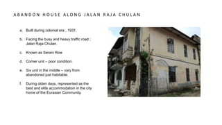 a. Built during colonial era , 1931.
b. Facing the busy and heavy traffic road ;
Jalan Raja Chulan.
c. Known as Serani Row
d. Corner unit – poor condition.
e. Six unit in the middle – vary from
abandoned just habitable.
f. During olden days, represented as the
best and elite accommodation in the city
home of the Eurasian Community.
A B A N D O N H O U S E A L O N G J A L A N R A J A C H U L A N
 