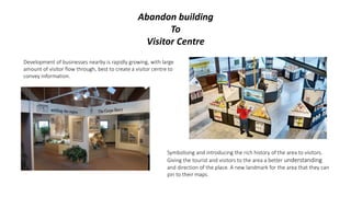 Abandon building
To
Visitor Centre
Symbolising and introducing the rich history of the area to visitors.
Giving the tourist and visitors to the area a better understanding
and direction of the place. A new landmark for the area that they can
pin to their maps.
Development of businesses nearby is rapidly growing, with large
amount of visitor flow through, best to create a visitor centre to
convey information.
 