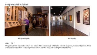 Programs and activities
This gallery briefly explains the culture and history of the area through exhibits like artwork, sculptures, models and pictures. There
will also be an area where a video explanation will be provided along with seating for visitors to rest.
Antique Display Art display
G A L L E R Y
 