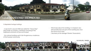 8 dilapidated heritage buildings
- it was built in around 1930 and called the ‘’Serani Row’’
(also known as Eurasian, a landmass consisting of the
traditional continents of Asia and Europe)
- this colonial building used to be the glamorous residences
of the Eurasian community
1.2 of ABANDONED SHOPHOUSES
OLD MALAYA; PAMPAS
- little knows about this building, it is however very
well possible that one part of this building was once
the home of F.B. Hicks
( Secretary of the Selangor Planters' Association)
 